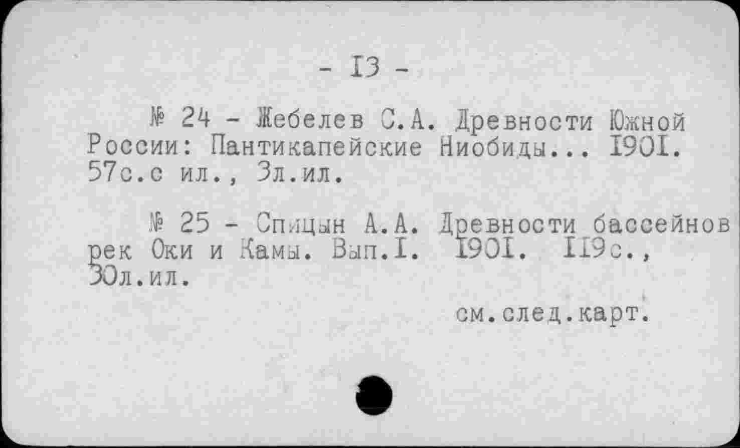 ﻿- ІЗ -
№ 24 - Іебелев С. А. Древности Южной России: Пантикапейские Ниобиды... 1901. 57с.с ил., Зл.ил.
№ 25 - Спицын А.А. ек Оки и Камы. Вып.1. Ол.ил.
Древности бассейнов
1901. 119 с.,
см.след.карт.